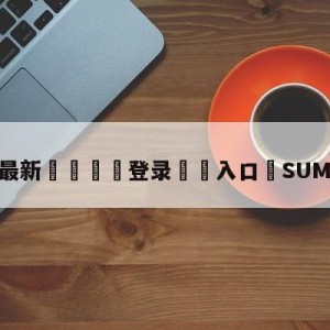 💥最新🍖登录⛔️入口⛎SUMMIT选手