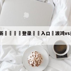 💥最新🍖登录⛔️入口⛎波鸿vs美因茨对阵预测