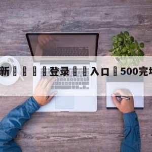 💥最新🍖登录⛔️入口⛎500完场即时比比分旧版