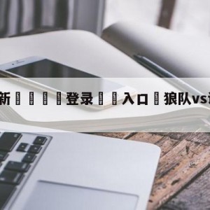 💥最新🍖登录⛔️入口⛎狼队vs诺丁汉森林比分预测