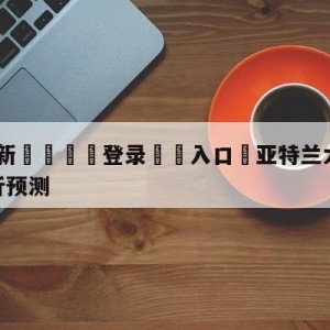 💥最新🍖登录⛔️入口⛎亚特兰大老鹰vs金州勇士分析预测