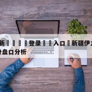 💥最新🍖登录⛔️入口⛎新疆伊力王酒vs福建浔兴股份盘口分析