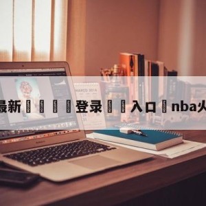 💥最新🍖登录⛔️入口⛎nba火箭对湖人