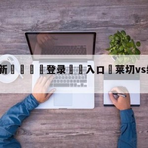 💥最新🍖登录⛔️入口⛎莱切vs维罗纳大小球预测