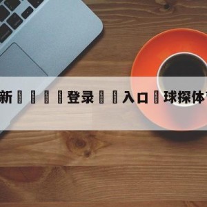 💥最新🍖登录⛔️入口⛎球探体育app旧版下载ios