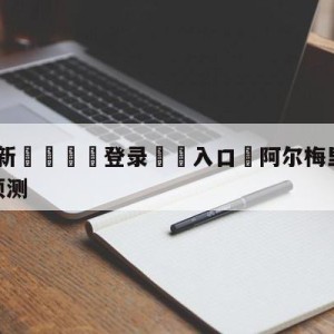 💥最新🍖登录⛔️入口⛎阿尔梅里亚vs皇家社会对阵预测