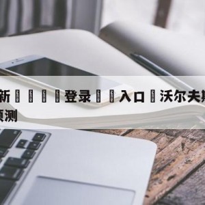 💥最新🍖登录⛔️入口⛎沃尔夫斯堡vs斯图加特对阵预测