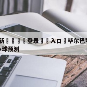 💥最新🍖登录⛔️入口⛎毕尔巴鄂竞技vs巴塞罗那大小球预测