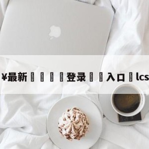 💥最新🍖登录⛔️入口⛎lcs夏季赛