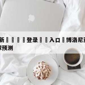 💥最新🍖登录⛔️入口⛎博洛尼亚vs萨勒尼塔纳大小球预测