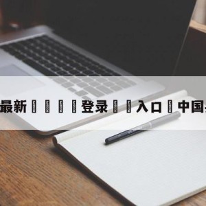 💥最新🍖登录⛔️入口⛎中国乒乓撤档