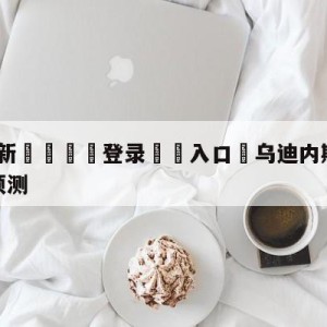 💥最新🍖登录⛔️入口⛎乌迪内斯vs弗洛西诺尼阵容预测