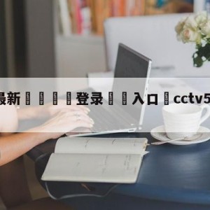 💥最新🍖登录⛔️入口⛎cctv5直播现场直播