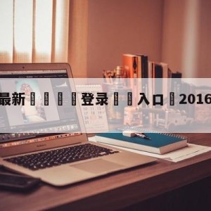 💥最新🍖登录⛔️入口⛎2016年11月7日