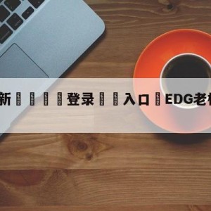 💥最新🍖登录⛔️入口⛎EDG老板爱德朱个人资料