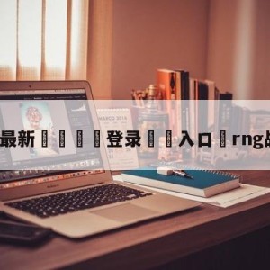 💥最新🍖登录⛔️入口⛎rng战胜omg