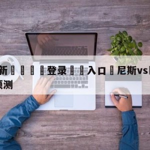 💥最新🍖登录⛔️入口⛎尼斯vs巴黎圣日尔曼大小球预测