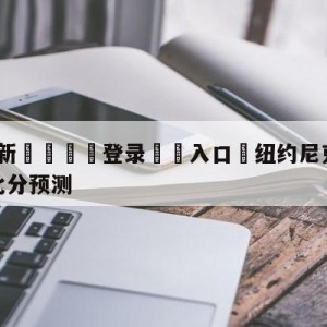 💥最新🍖登录⛔️入口⛎纽约尼克斯vs密尔沃基雄鹿比分预测