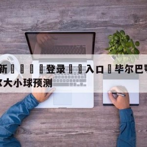 💥最新🍖登录⛔️入口⛎毕尔巴鄂竞技vs比利亚雷亚尔大小球预测