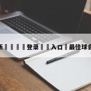 💥最新🍖登录⛔️入口⛎最佳球会官方版下载