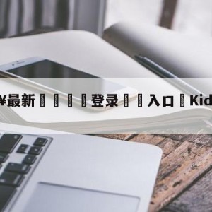 💥最新🍖登录⛔️入口⛎KidsStation