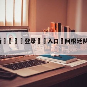 💥最新🍖登录⛔️入口⛎阿根廷队中国行票价公布