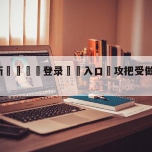 💥最新🍖登录⛔️入口⛎攻把受做得合不拢腿play