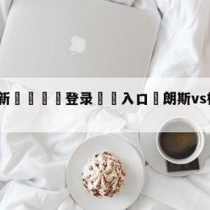 💥最新🍖登录⛔️入口⛎朗斯vs梅斯前瞻预测