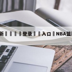 💥最新🍖登录⛔️入口⛎NBA篮球比分雷速比分