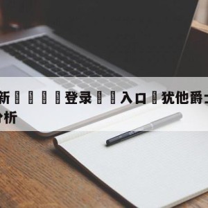 💥最新🍖登录⛔️入口⛎犹他爵士vs多伦多猛龙盘口分析