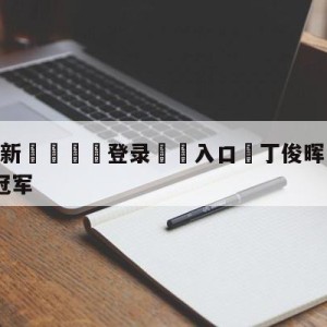 💥最新🍖登录⛔️入口⛎丁俊晖1-8遭艾伦逆转无缘冠军